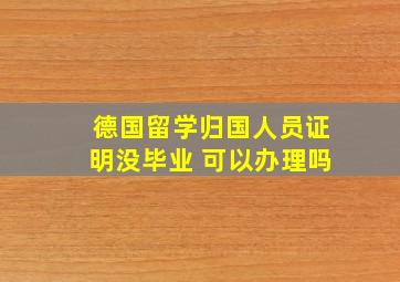 德国留学归国人员证明没毕业 可以办理吗